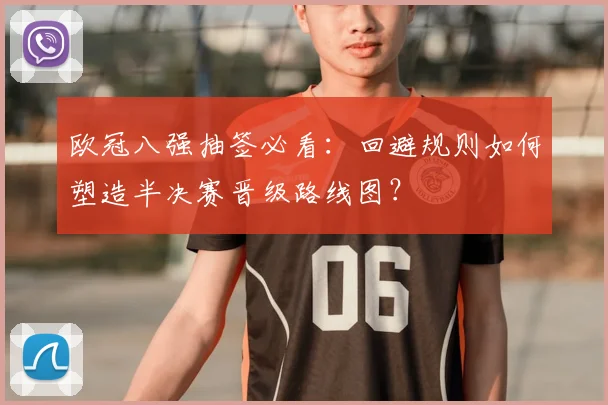 欧冠八强抽签必看:回避规则如何塑造半决赛晋级路线图?