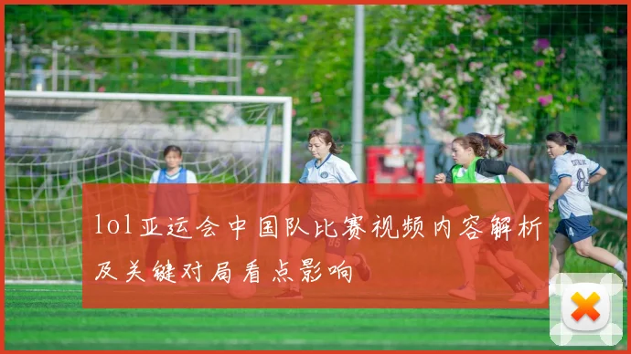 lol亚运会中国队比赛视频内容解析及关键对局看点影响