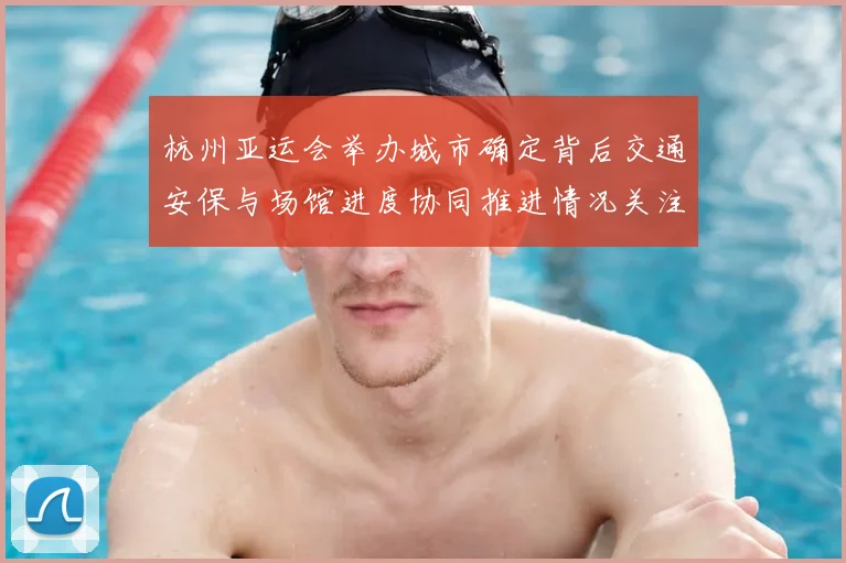 杭州亚运会举办城市确定背后交通安保与场馆进度协同推进情况关注