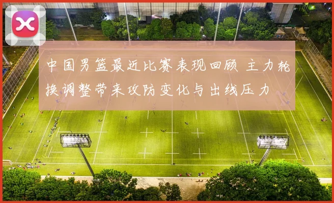 中国男篮最近比赛表现回顾 主力轮换调整带来攻防变化与出线压力
