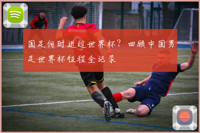 国足何时进过世界杯？回顾中国男足世界杯征程全记录