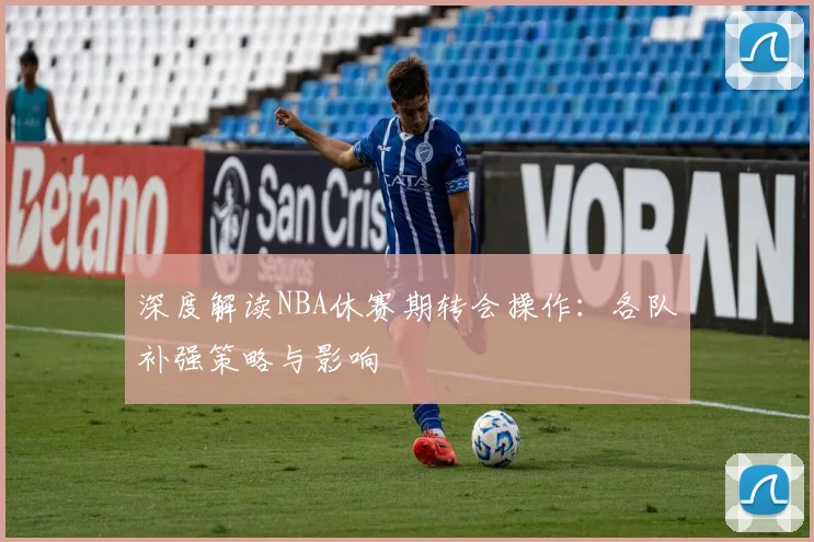 深度解读NBA休赛期转会操作：各队补强策略与影响