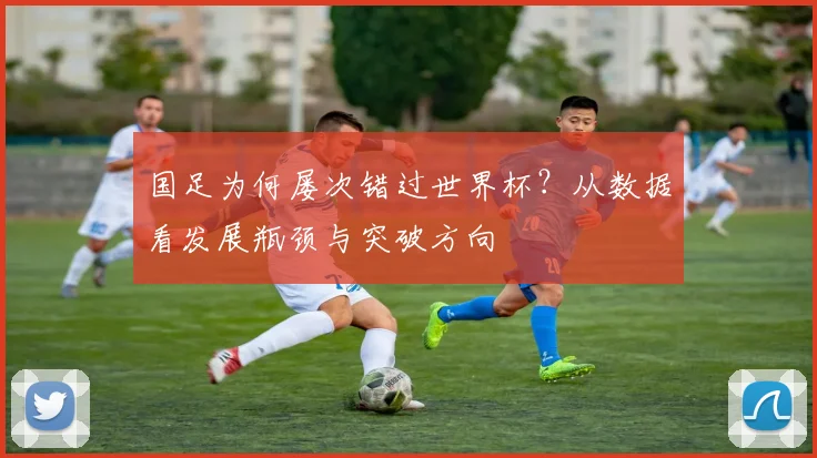 国足为何屡次错过世界杯？从数据看发展瓶颈与突破方向
