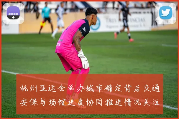 杭州亚运会举办城市确定背后交通安保与场馆进度协同推进情况关注