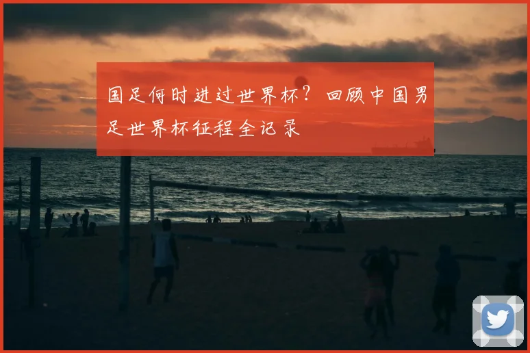 国足何时进过世界杯？回顾中国男足世界杯征程全记录