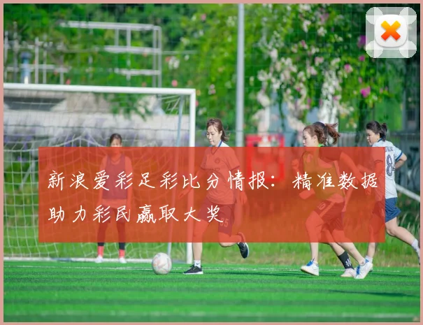 新浪爱彩足彩比分情报：精准数据助力彩民赢取大奖