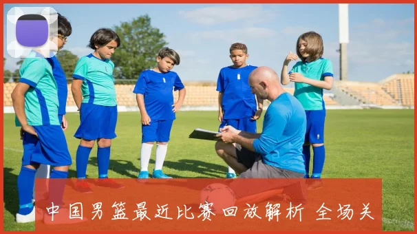 中国男篮最近比赛回放解析 全场关键攻防片段与胜负转折点