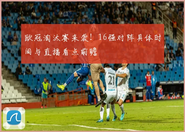欧冠淘汰赛来袭！16强对阵具体时间与直播看点前瞻