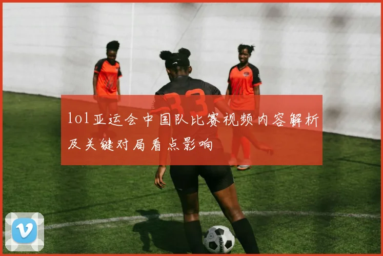 lol亚运会中国队比赛视频内容解析及关键对局看点影响