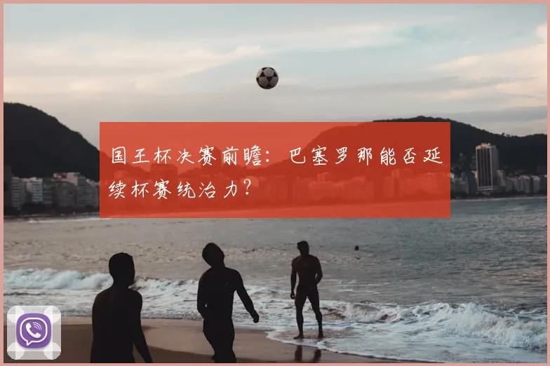国王杯决赛前瞻：巴塞罗那能否延续杯赛统治力？
