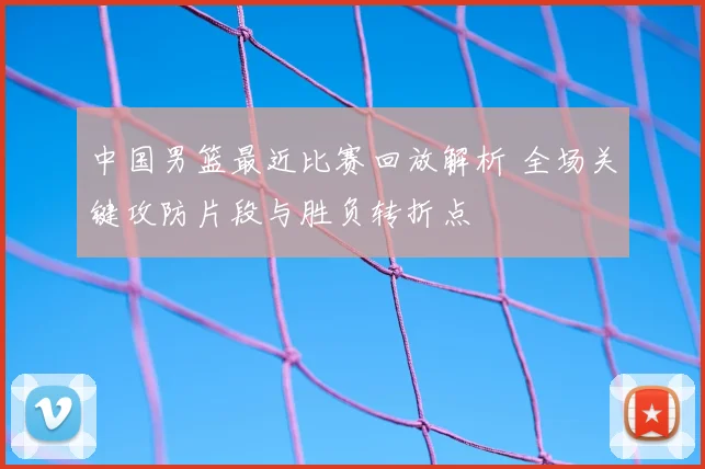 中国男篮最近比赛回放解析 全场关键攻防片段与胜负转折点