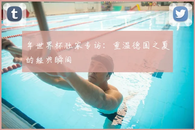 年世界杯独家专访：重温德国之夏的经典瞬间