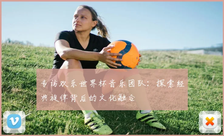 专访欢乐世界杯音乐团队：探索经典旋律背后的文化融合