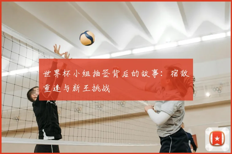 世界杯小组抽签背后的故事：宿敌重逢与新王挑战
