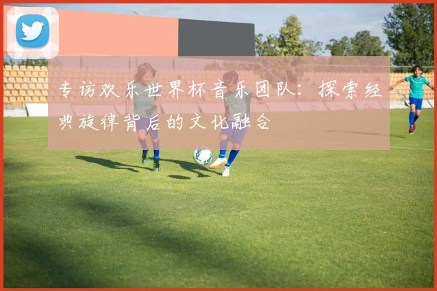 专访欢乐世界杯音乐团队：探索经典旋律背后的文化融合