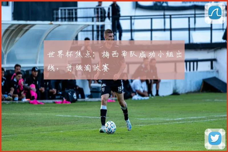 世界杯焦点:梅西率队成功小组出线,晋级淘汰赛
