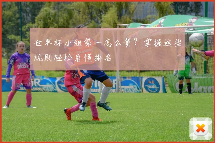 世界杯小组第一怎么算？掌握这些规则轻松看懂排名