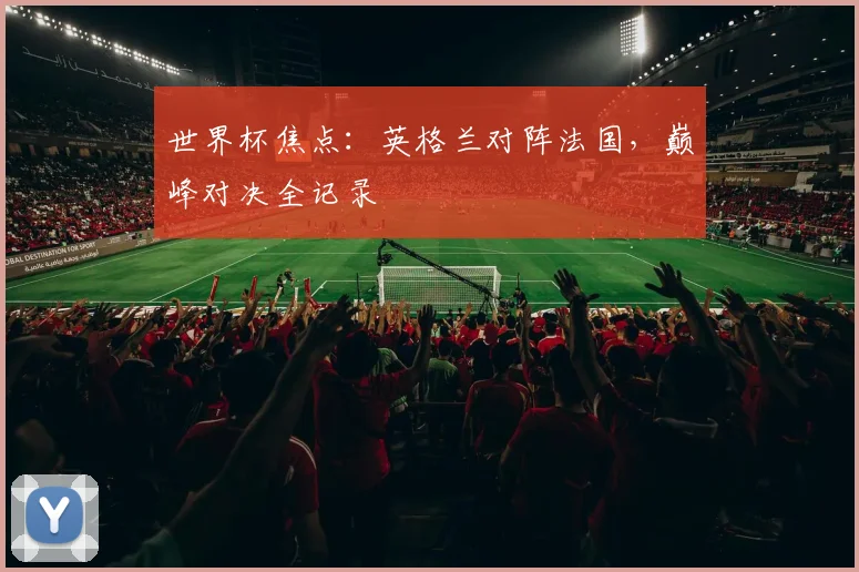 世界杯焦点:英格兰对阵法国,巅峰对决全记录