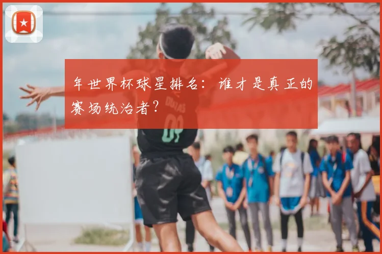 年世界杯球星排名：谁才是真正的赛场统治者？