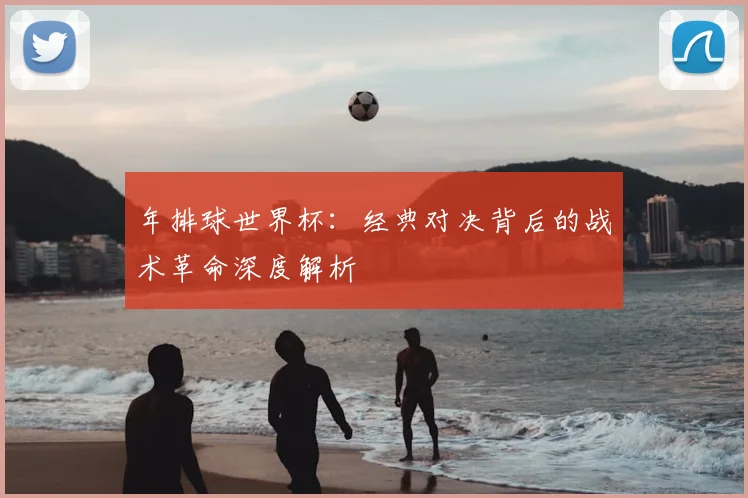 年排球世界杯:经典对决背后的战术革命深度解析