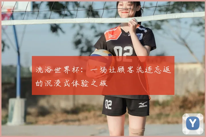 洗浴世界杯:一场让顾客流连忘返的沉浸式体验之旅