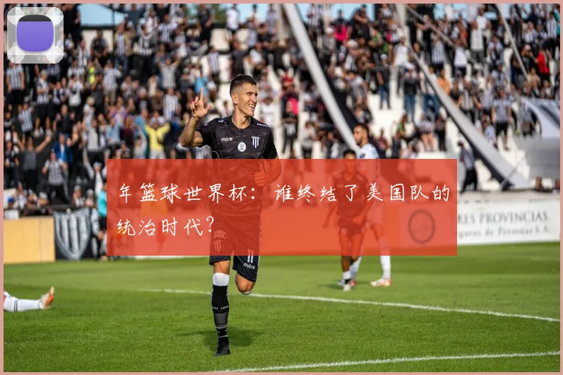 年篮球世界杯：谁终结了美国队的统治时代？