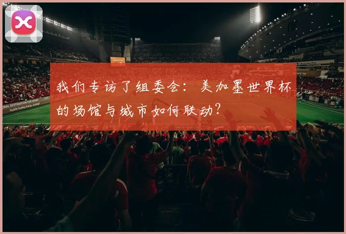 我们专访了组委会：美加墨世界杯的场馆与城市如何联动？