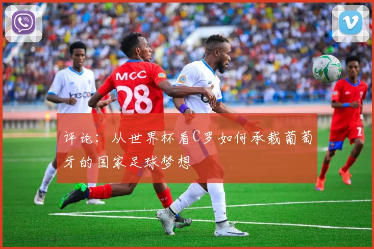 评论：从世界杯看C罗如何承载葡萄牙的国家足球梦想