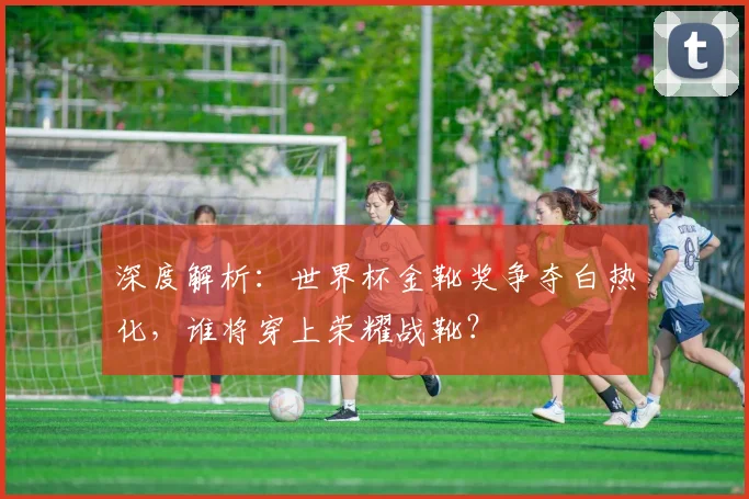 深度解析：世界杯金靴奖争夺白热化，谁将穿上荣耀战靴？