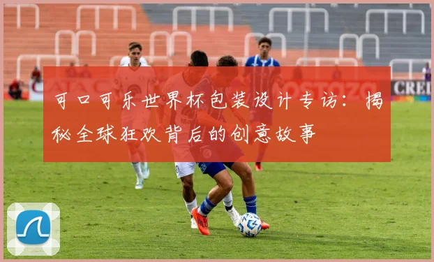 可口可乐世界杯包装设计专访：揭秘全球狂欢背后的创意故事